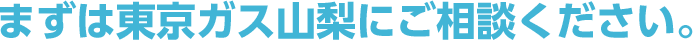 まずは東京ガス山梨にご相談ください。