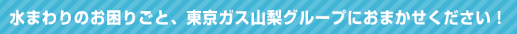 水まわりのお困りごと、東京ガス山梨グループにおまかせください！