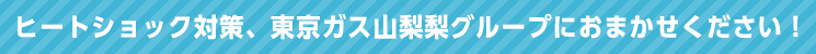 ヒートショック対策、東京ガス山梨グループにおまかせください！