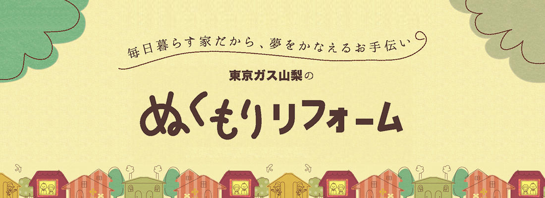 毎日暮らす家だから、夢をかなえるお手伝い 東京ガス山梨のぬくもりリフォーム始まります。